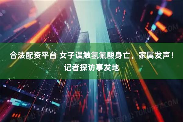 合法配资平台 女子误触氢氟酸身亡，家属发声！记者探访事发地