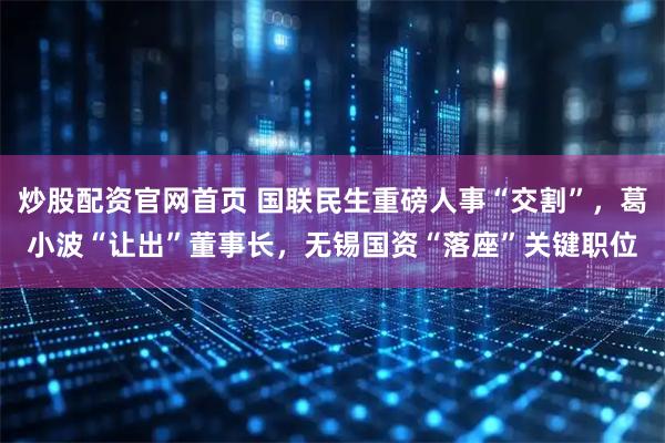 炒股配资官网首页 国联民生重磅人事“交割”，葛小波“让出”董事长，无锡国资“落座”关键职位