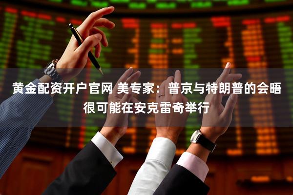 黄金配资开户官网 美专家：普京与特朗普的会晤很可能在安克雷奇举行