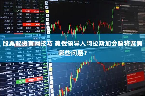 股票配资官网技巧 美俄领导人阿拉斯加会晤将聚焦哪些问题？