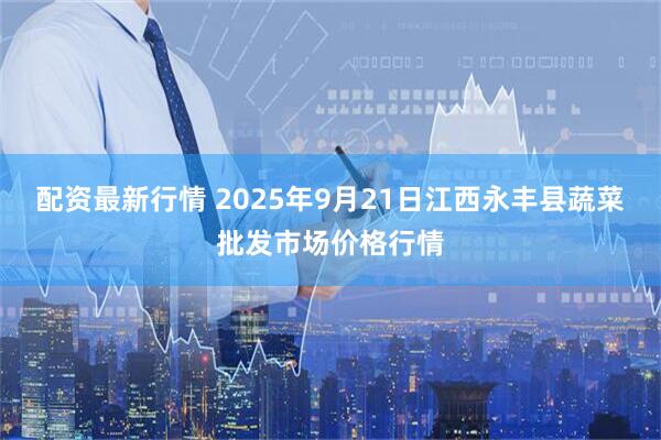 配资最新行情 2025年9月21日江西永丰县蔬菜批发市场价格行情