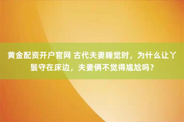 黄金配资开户官网 古代夫妻睡觉时，为什么让丫鬟守在床边，夫妻俩不觉得尴尬吗？
