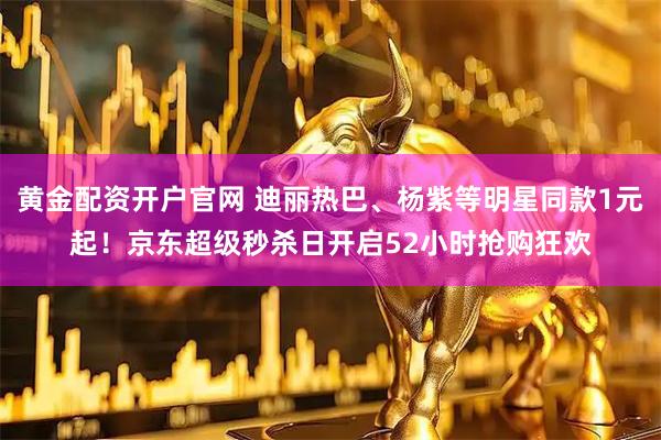 黄金配资开户官网 迪丽热巴、杨紫等明星同款1元起！京东超级秒杀日开启52小时抢购狂欢