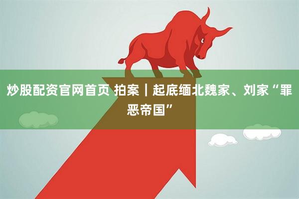 炒股配资官网首页 拍案｜起底缅北魏家、刘家“罪恶帝国”