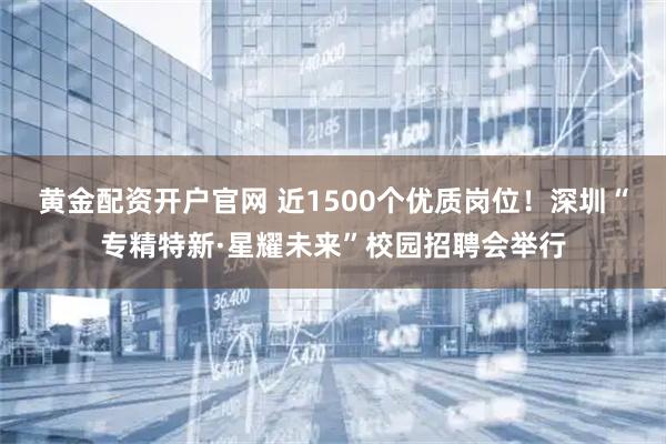 黄金配资开户官网 近1500个优质岗位！深圳“专精特新·星耀未来”校园招聘会举行
