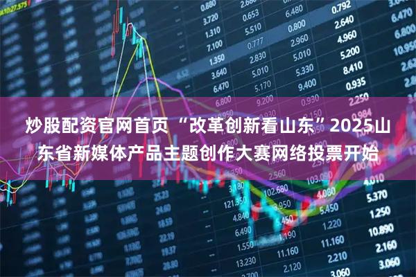 炒股配资官网首页 “改革创新看山东”2025山东省新媒体产品主题创作大赛网络投票开始