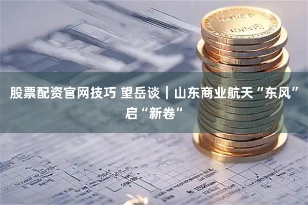 股票配资官网技巧 望岳谈｜山东商业航天“东风”启“新卷”