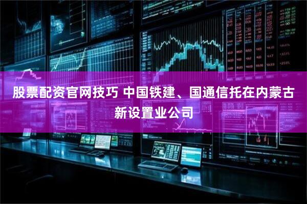 股票配资官网技巧 中国铁建、国通信托在内蒙古新设置业公司