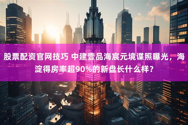 股票配资官网技巧 中建壹品海宸元境谍照曝光，海淀得房率超90%的新盘长什么样？