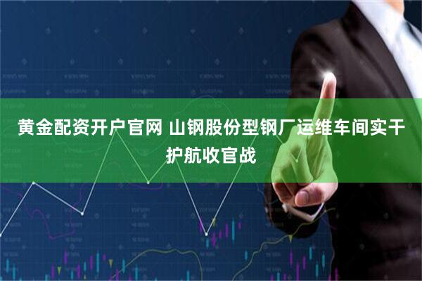 黄金配资开户官网 山钢股份型钢厂运维车间实干护航收官战