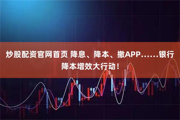 炒股配资官网首页 降息、降本、撤APP……银行降本增效大行动！
