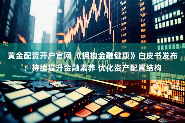 黄金配资开户官网 《拥抱金融健康》白皮书发布：持续提升金融素养 优化资产配置结构