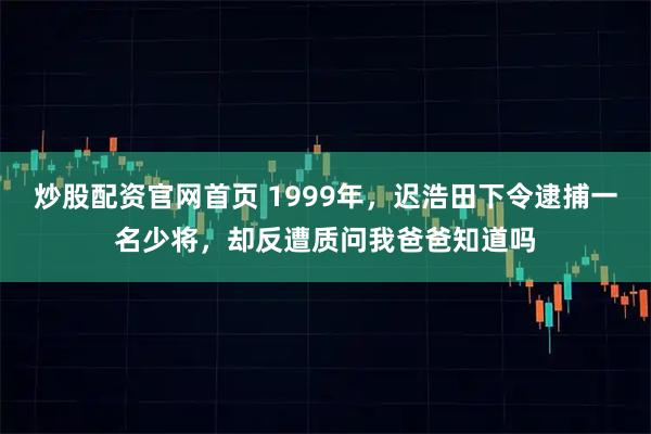 炒股配资官网首页 1999年，迟浩田下令逮捕一名少将，却反遭质问我爸爸知道吗