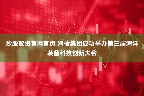 炒股配资官网首页 海检集团成功举办第三届海洋装备科技创新大会