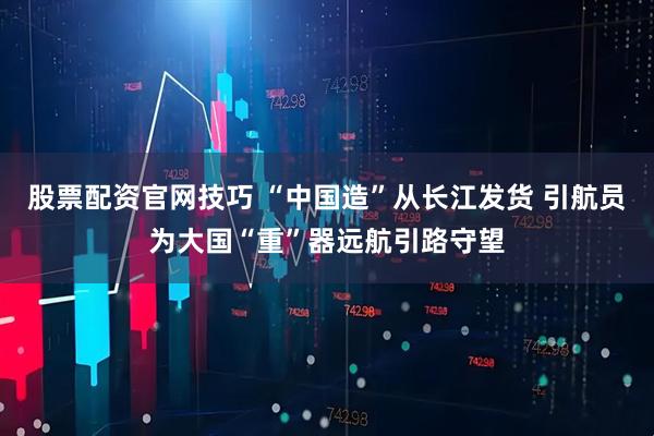 股票配资官网技巧 “中国造”从长江发货 引航员为大国“重”器远航引路守望