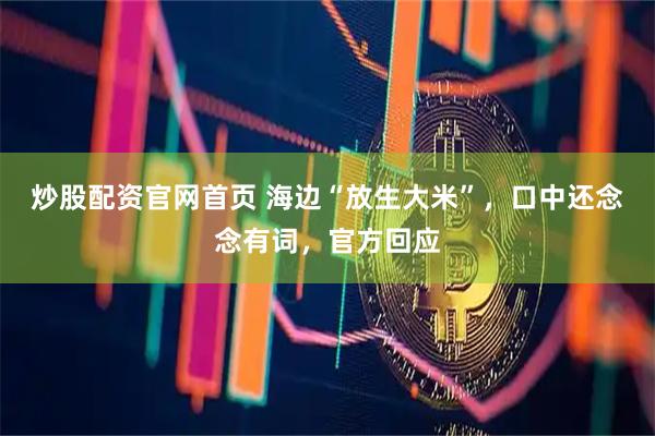 炒股配资官网首页 海边“放生大米”，口中还念念有词，官方回应
