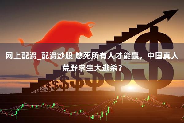 网上配资_配资炒股 憋死所有人才能赢，中国真人荒野求生大逃杀？