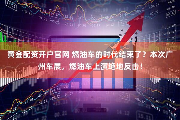 黄金配资开户官网 燃油车的时代结束了？本次广州车展，燃油车上演绝地反击！