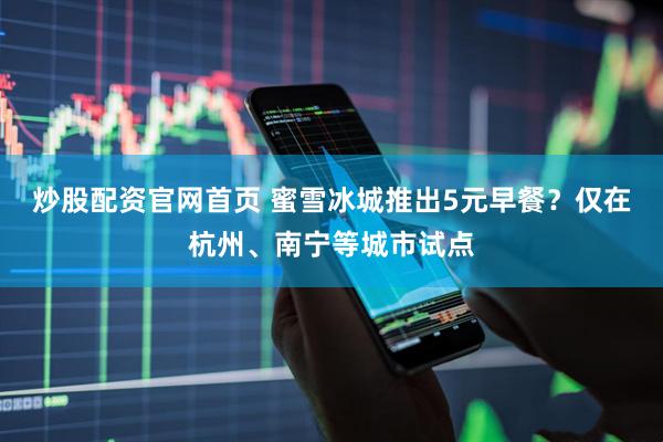 炒股配资官网首页 蜜雪冰城推出5元早餐？仅在杭州、南宁等城市试点