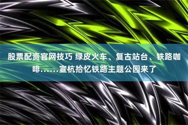 股票配资官网技巧 绿皮火车、复古站台、铁路咖啡……宣杭拾忆铁路主题公园来了