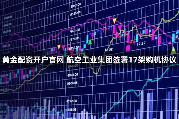 黄金配资开户官网 航空工业集团签署17架购机协议
