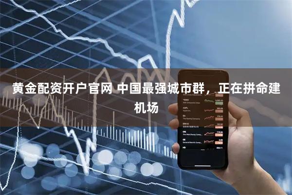 黄金配资开户官网 中国最强城市群，正在拼命建机场