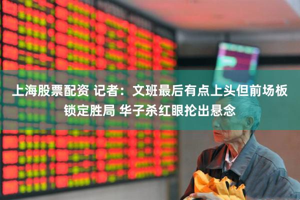 上海股票配资 记者：文班最后有点上头但前场板锁定胜局 华子杀红眼抡出悬念