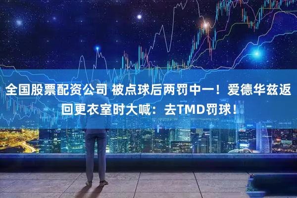 全国股票配资公司 被点球后两罚中一！爱德华兹返回更衣室时大喊：去TMD罚球！