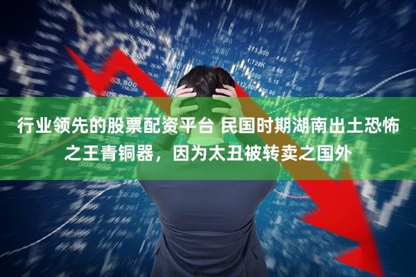 行业领先的股票配资平台 民国时期湖南出土恐怖之王青铜器，因为太丑被转卖之国外