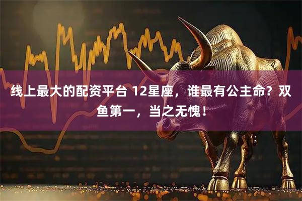 线上最大的配资平台 12星座，谁最有公主命？双鱼第一，当之无愧！