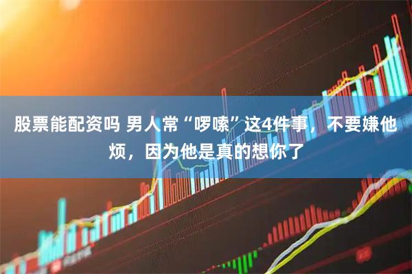 股票能配资吗 男人常“啰嗦”这4件事，不要嫌他烦，因为他是真的想你了