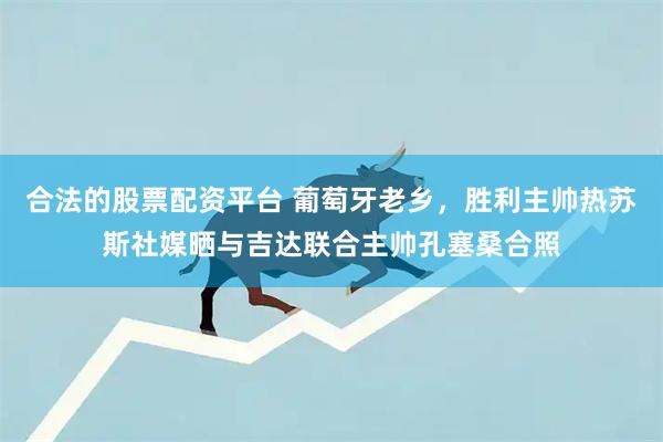 合法的股票配资平台 葡萄牙老乡，胜利主帅热苏斯社媒晒与吉达联合主帅孔塞桑合照