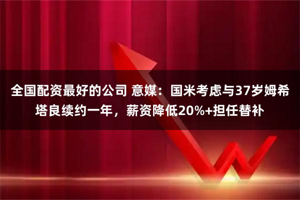 全国配资最好的公司 意媒：国米考虑与37岁姆希塔良续约一年，薪资降低20%+担任替补