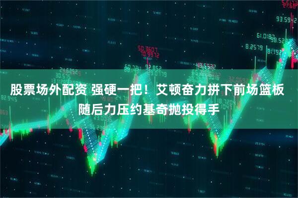 股票场外配资 强硬一把！艾顿奋力拼下前场篮板 随后力压约基奇抛投得手