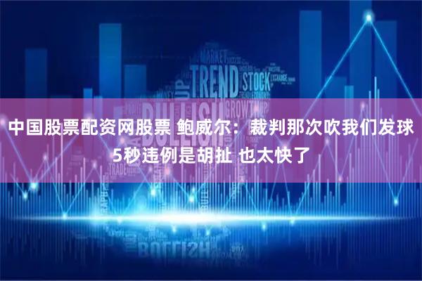 中国股票配资网股票 鲍威尔：裁判那次吹我们发球5秒违例是胡扯 也太快了