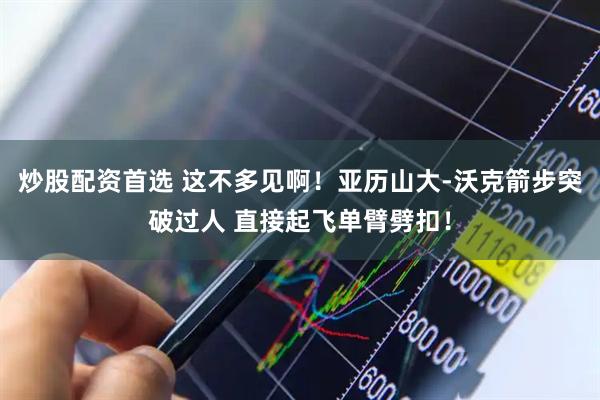 炒股配资首选 这不多见啊！亚历山大-沃克箭步突破过人 直接起飞单臂劈扣！