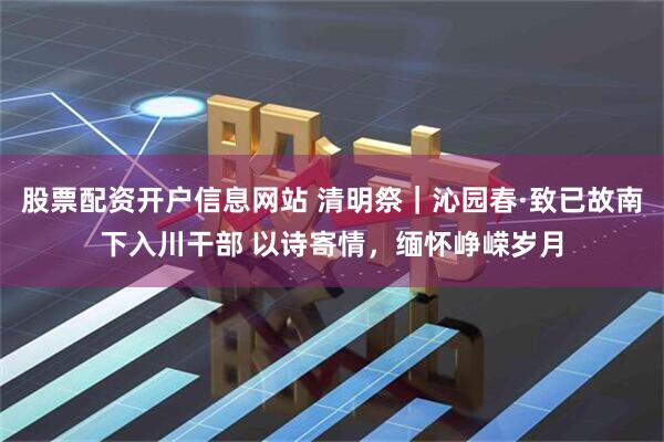股票配资开户信息网站 清明祭｜沁园春·致已故南下入川干部 以诗寄情，缅怀峥嵘岁月
