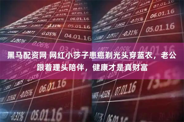 黑马配资网 网红小莎子患癌剃光头穿蓝衣，老公跟着理头陪伴，健康才是真财富