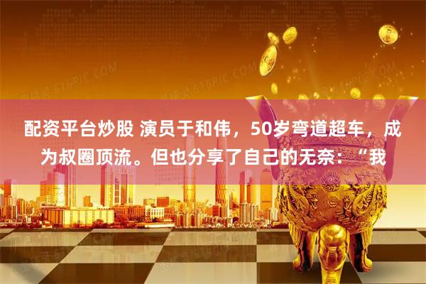 配资平台炒股 演员于和伟，50岁弯道超车，成为叔圈顶流。但也分享了自己的无奈：“我