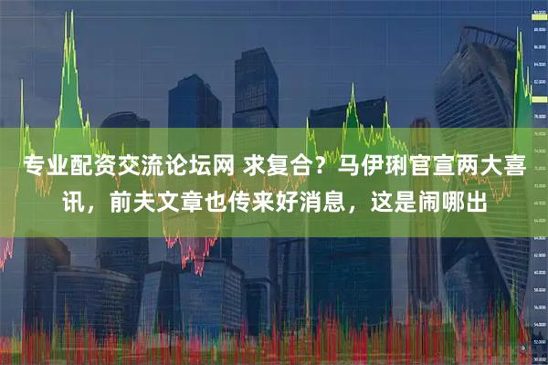 专业配资交流论坛网 求复合？马伊琍官宣两大喜讯，前夫文章也传来好消息，这是闹哪出