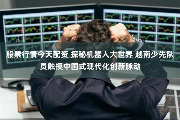 股票行情今天配资 探秘机器人大世界 越南少先队员触摸中国式现代化创新脉动