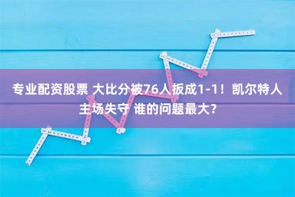 专业配资股票 大比分被76人扳成1-1！凯尔特人主场失守 谁的问题最大？