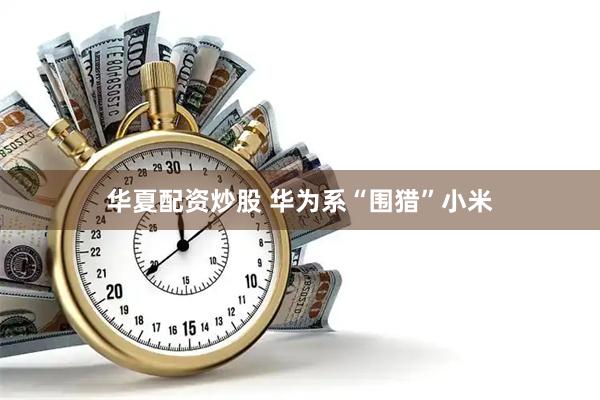华夏配资炒股 华为系“围猎”小米
