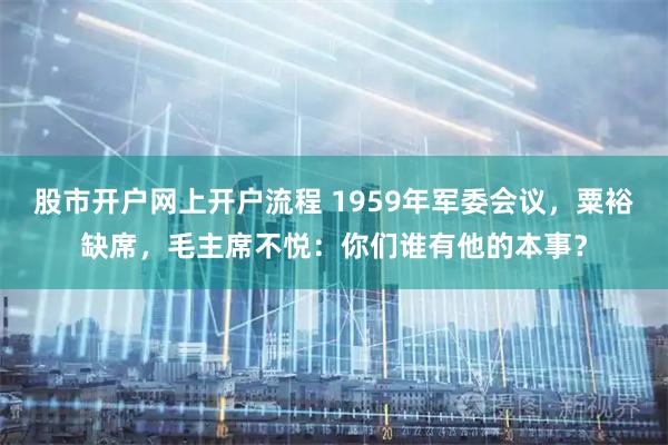 股市开户网上开户流程 1959年军委会议，粟裕缺席，毛主席不悦：你们谁有他的本事？
