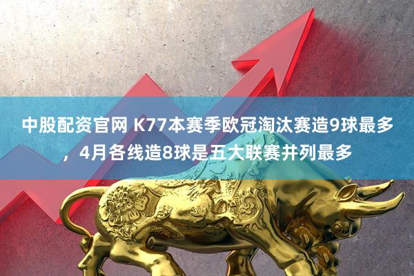 中股配资官网 K77本赛季欧冠淘汰赛造9球最多，4月各线造8球是五大联赛并列最多