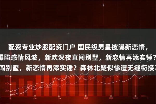 配资专业炒股配资门户 国民级男星被曝新恋情，线索直指汪峰，汪峰被曝陷感情风波，新欢深夜直闯别墅，新恋情再添实锤？森林北疑似惨遭无缝衔接？