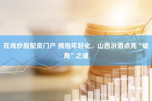 在线炒股配资门户 拥抱年轻化,山西汾酒点亮“破局”之道