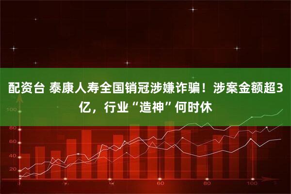 配资台 泰康人寿全国销冠涉嫌诈骗！涉案金额超3亿，行业“造神”何时休
