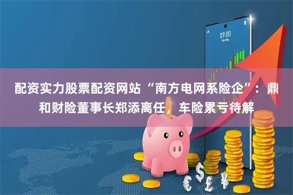 配资实力股票配资网站 “南方电网系险企”：鼎和财险董事长郑添离任，车险累亏待解