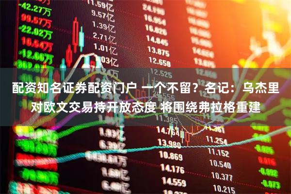 配资知名证券配资门户 一个不留？名记：乌杰里对欧文交易持开放态度 将围绕弗拉格重建